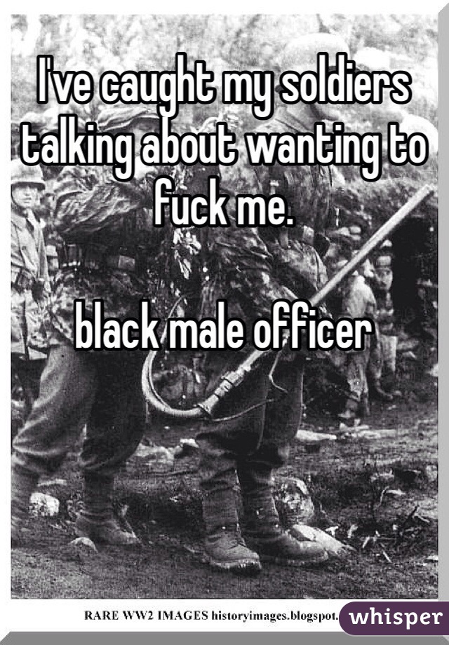 I've caught my soldiers talking about wanting to fuck me.

black male officer 
