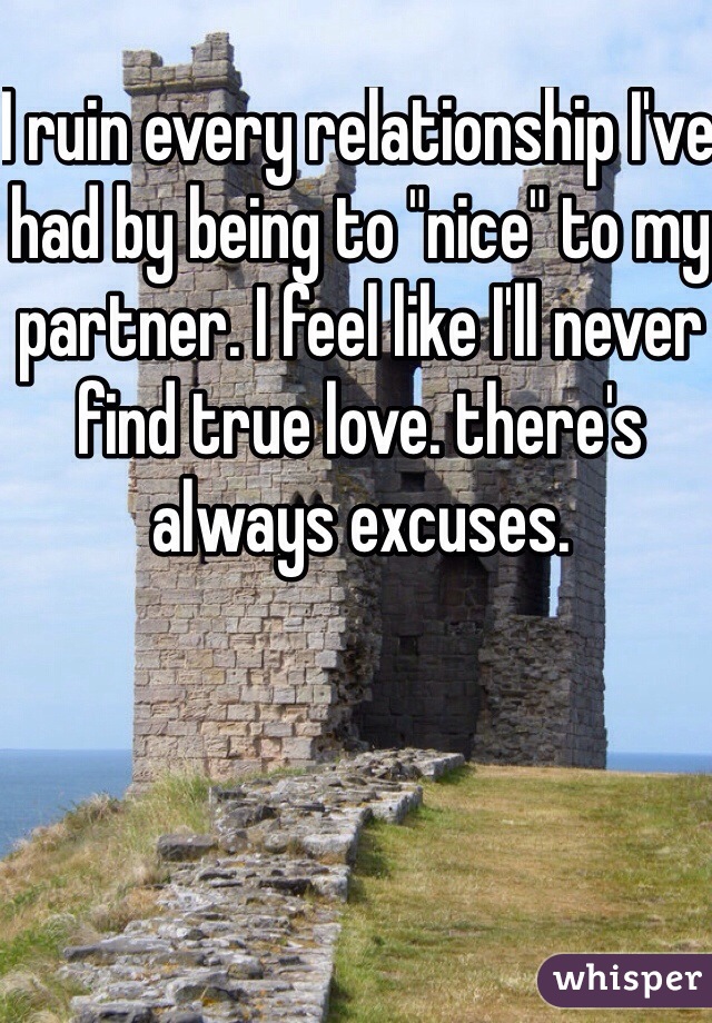 I ruin every relationship I've had by being to "nice" to my partner. I feel like I'll never find true love. there's always excuses.