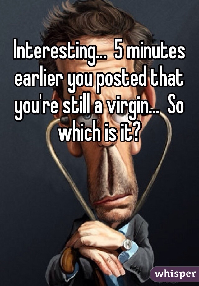 Interesting...  5 minutes earlier you posted that you're still a virgin...  So which is it?