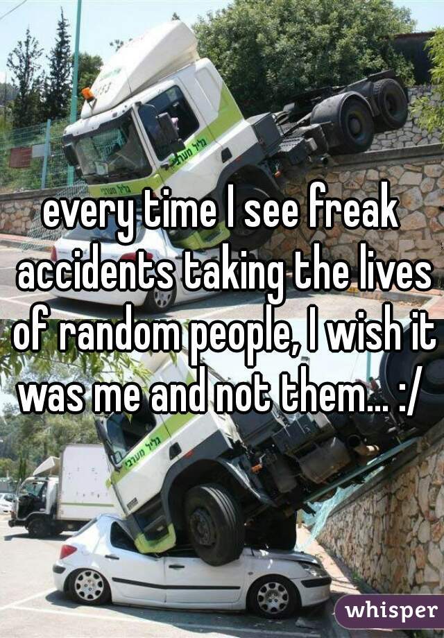 every time I see freak accidents taking the lives of random people, I wish it was me and not them... :/ 