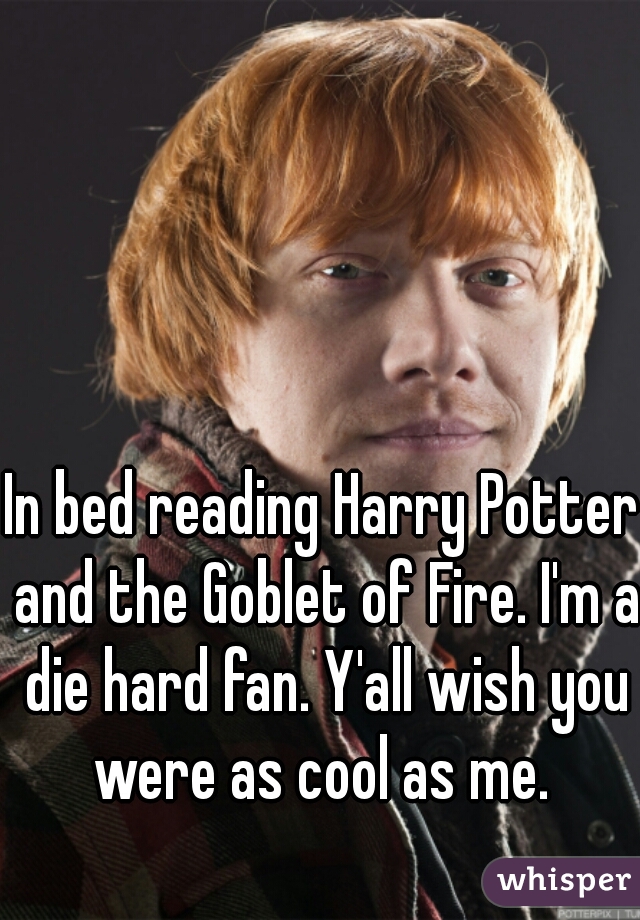 In bed reading Harry Potter and the Goblet of Fire. I'm a die hard fan. Y'all wish you were as cool as me. 