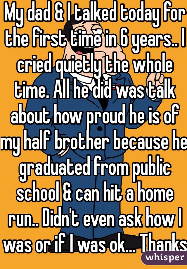 My dad & I talked today for the first time in 6 years.. I cried quietly the whole time. All he did was talk about how proud he is of my half brother because he graduated from public school & can hit a home run.. Didn't even ask how I was or if I was ok... Thanks dad... :/