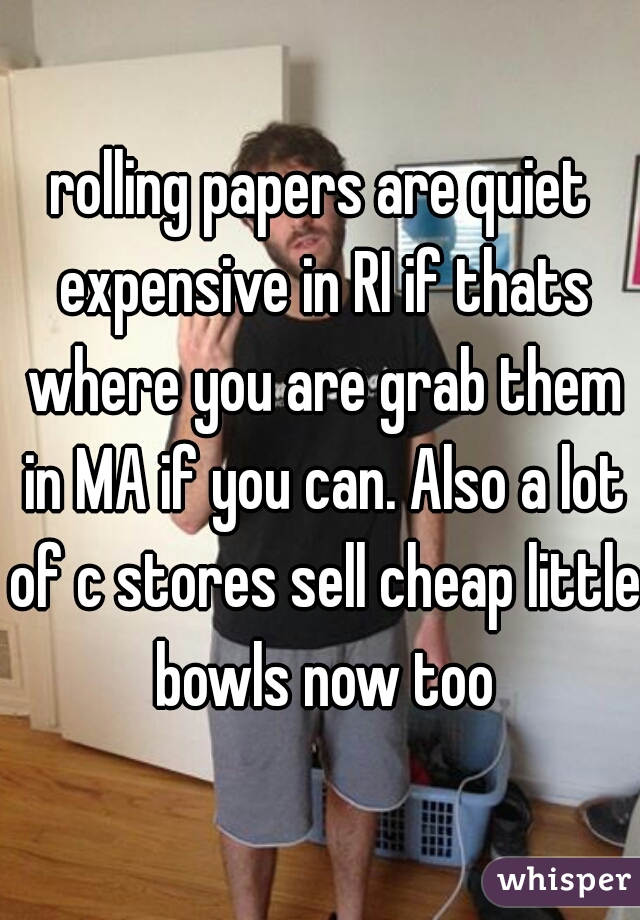 rolling papers are quiet expensive in RI if thats where you are grab them in MA if you can. Also a lot of c stores sell cheap little bowls now too