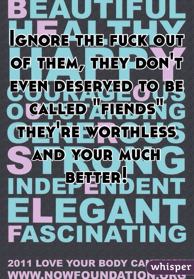 Ignore the fuck out of them, they don't even deserved to be called "fiends" they're worthless and your much better!