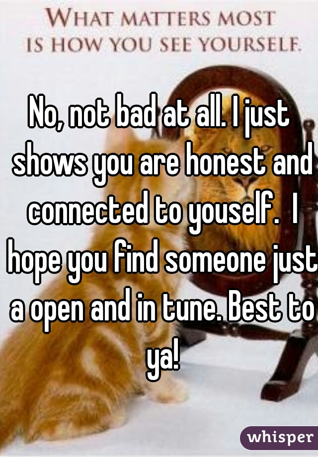 No, not bad at all. I just shows you are honest and connected to youself.  I hope you find someone just a open and in tune. Best to ya!