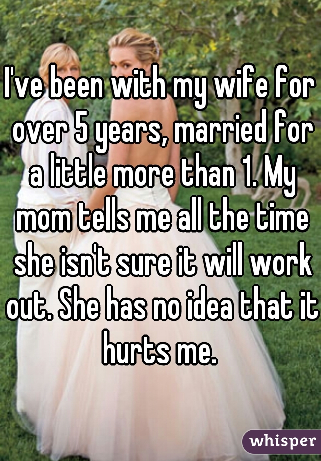 I've been with my wife for over 5 years, married for a little more than 1. My mom tells me all the time she isn't sure it will work out. She has no idea that it hurts me. 