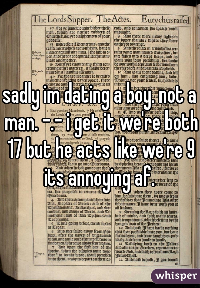 sadly im dating a boy. not a man. -.- i get it we're both 17 but he acts like we're 9 its annoying af. 