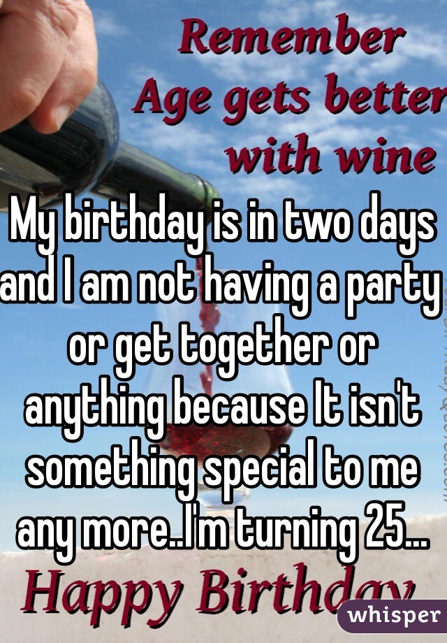 My birthday is in two days and I am not having a party or get together or anything because It isn't something special to me any more..I'm turning 25...