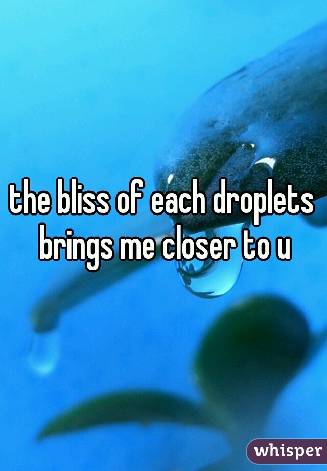 the bliss of each droplets brings me closer to u