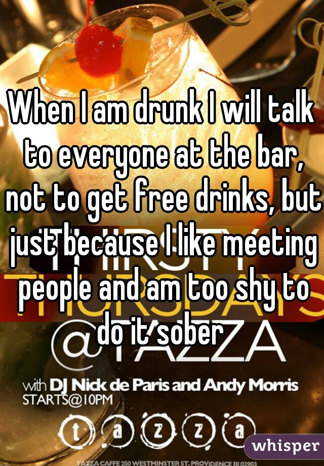 When I am drunk I will talk to everyone at the bar, not to get free drinks, but just because I like meeting people and am too shy to do it sober 