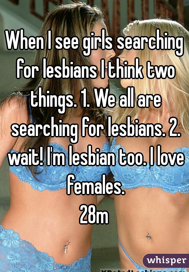 When I see girls searching for lesbians I think two things. 1. We all are searching for lesbians. 2. wait! I'm lesbian too. I love females.

28m