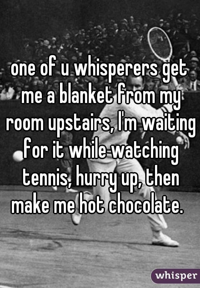 one of u whisperers get me a blanket from my room upstairs, I'm waiting for it while watching tennis, hurry up, then make me hot chocolate.  