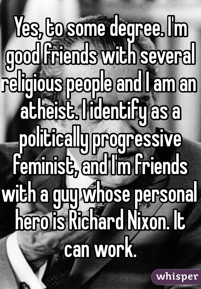 Yes, to some degree. I'm good friends with several religious people and I am an atheist. I identify as a politically progressive feminist, and I'm friends with a guy whose personal hero is Richard Nixon. It can work. 