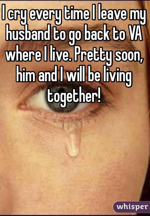 I cry every time I leave my husband to go back to VA where I live. Pretty soon, him and I will be living together! 