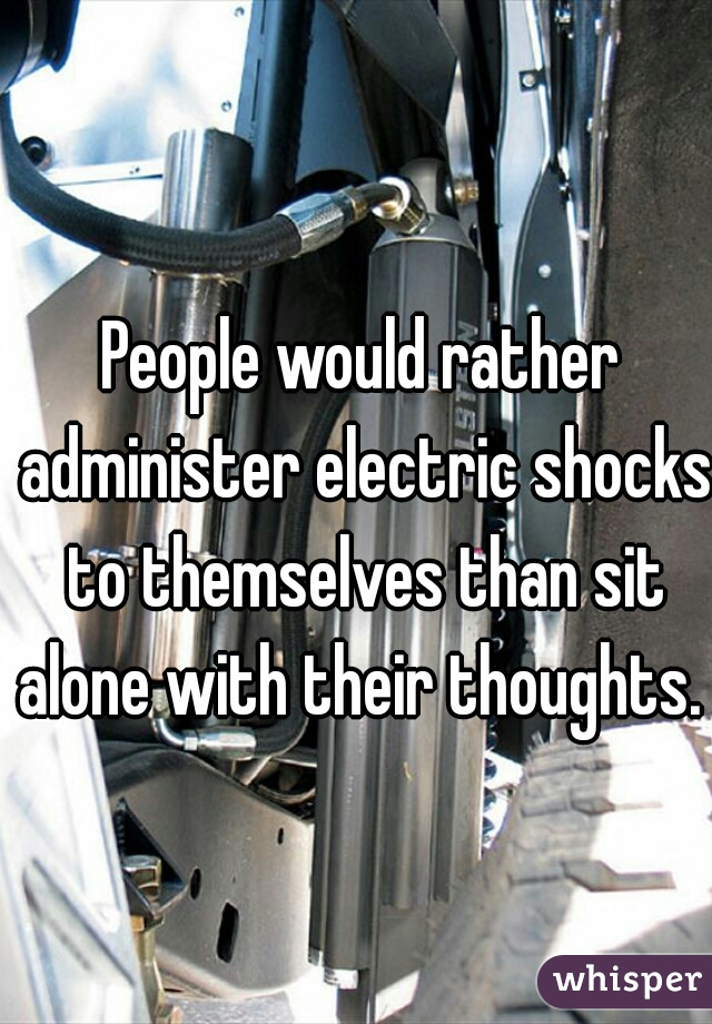 People would rather administer electric shocks to themselves than sit alone with their thoughts. 
