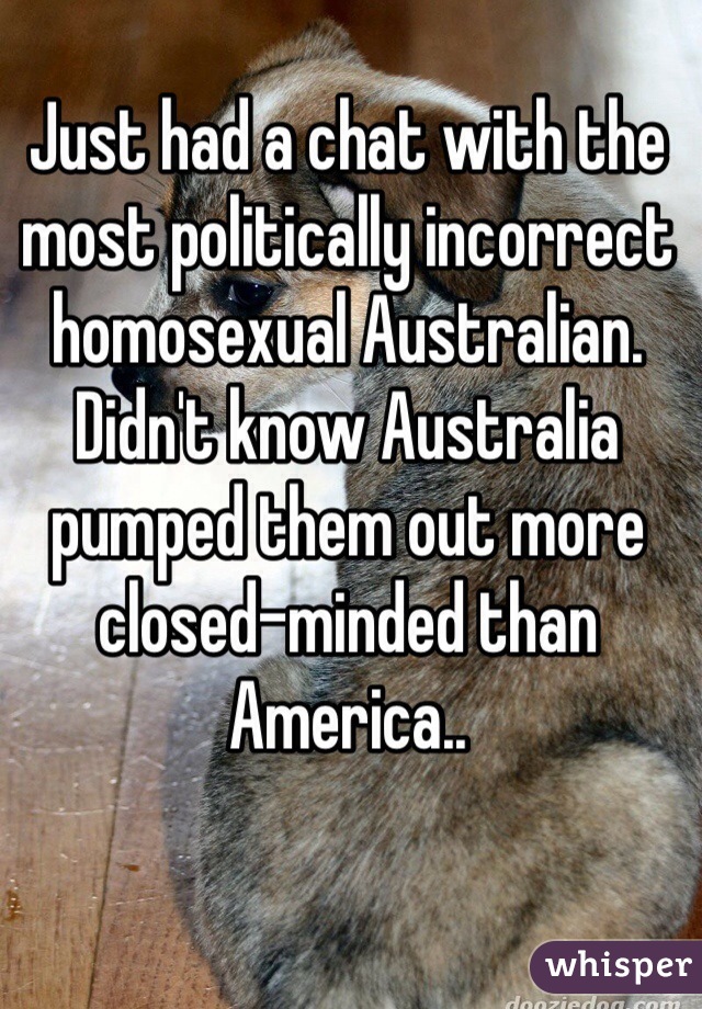Just had a chat with the most politically incorrect homosexual Australian.
Didn't know Australia pumped them out more closed-minded than America..