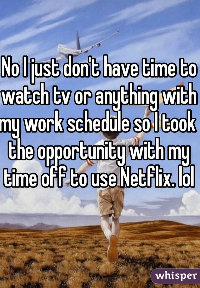 No I just don't have time to watch tv or anything with my work schedule so I took the opportunity with my time off to use Netflix. lol 