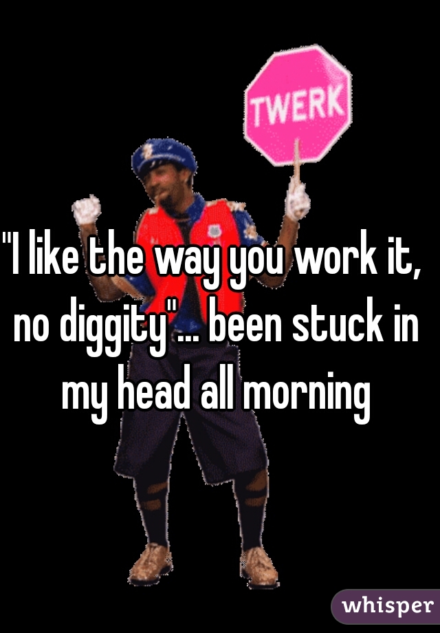 "I like the way you work it, no diggity"... been stuck in my head all morning