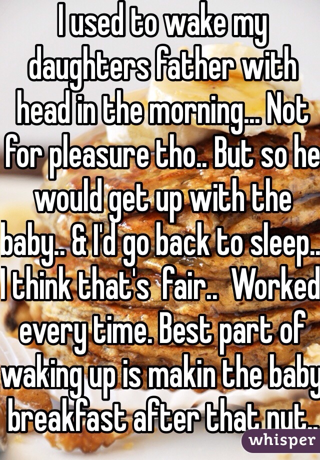 I used to wake my daughters father with head in the morning... Not for pleasure tho.. But so he would get up with the baby.. & I'd go back to sleep.. I think that's  fair..  Worked every time. Best part of waking up is makin the baby breakfast after that nut.. Haha 