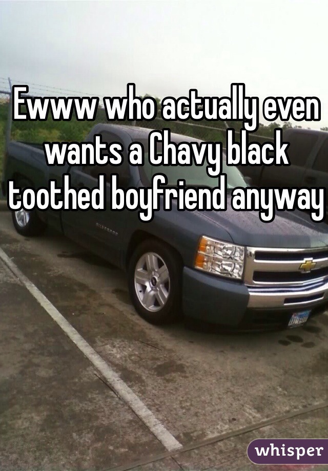 Ewww who actually even wants a Chavy black toothed boyfriend anyway 