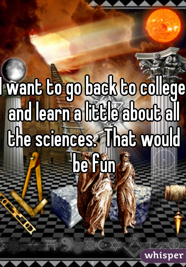 I want to go back to college and learn a little about all the sciences.  That would be fun
