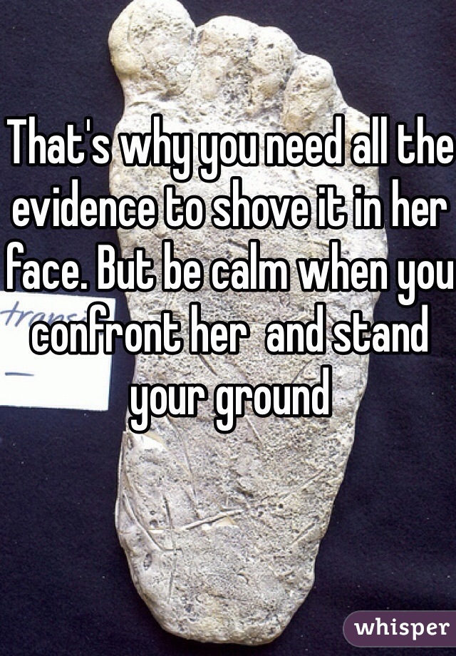 That's why you need all the evidence to shove it in her face. But be calm when you confront her  and stand your ground 