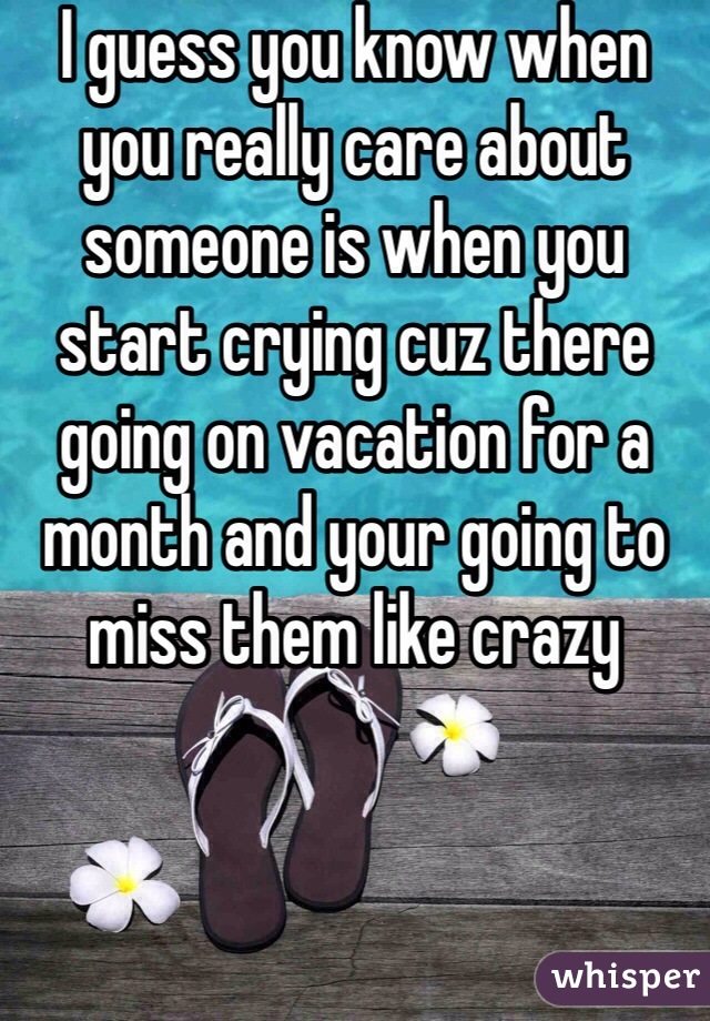 I guess you know when you really care about someone is when you start crying cuz there going on vacation for a month and your going to miss them like crazy 