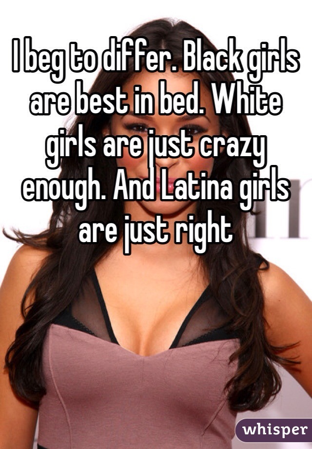 I beg to differ. Black girls are best in bed. White girls are just crazy enough. And Latina girls are just right