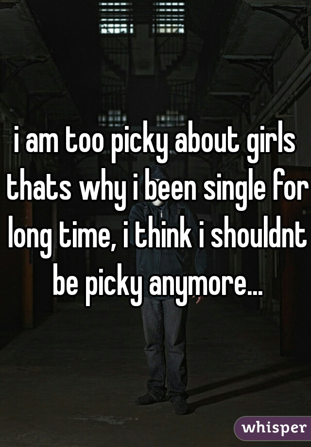 i am too picky about girls thats why i been single for long time, i think i shouldnt be picky anymore...