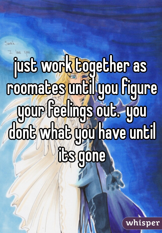 just work together as roomates until you figure your feelings out.  you dont what you have until its gone