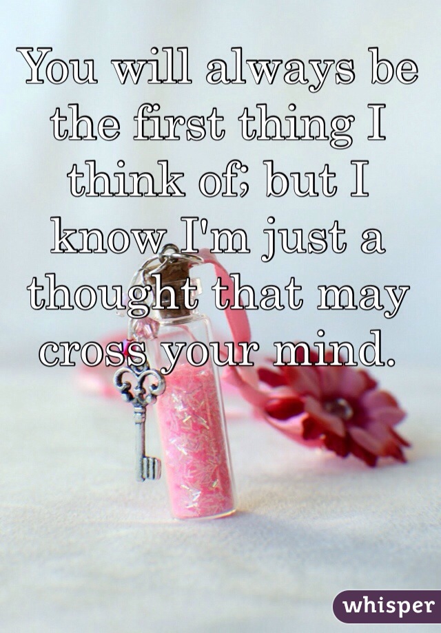You will always be the first thing I think of; but I know I'm just a thought that may cross your mind.  