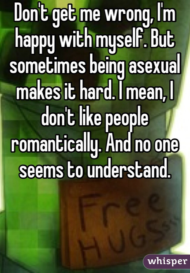 Don't get me wrong, I'm happy with myself. But sometimes being asexual makes it hard. I mean, I don't like people romantically. And no one seems to understand.