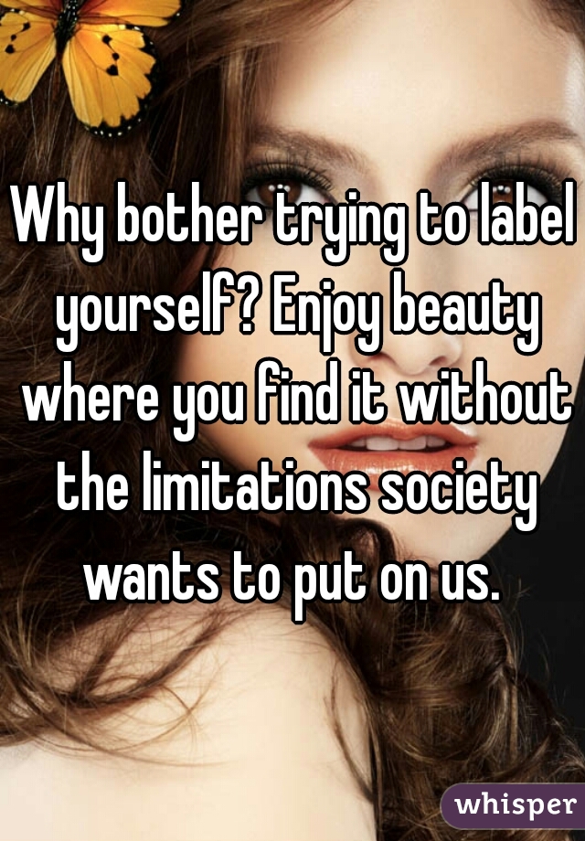 Why bother trying to label yourself? Enjoy beauty where you find it without the limitations society wants to put on us. 