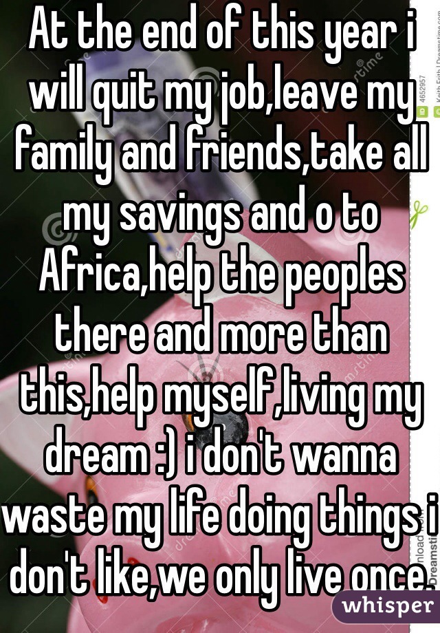 At the end of this year i will quit my job,leave my family and friends,take all my savings and o to Africa,help the peoples there and more than this,help myself,living my dream :) i don't wanna waste my life doing things i don't like,we only live once.