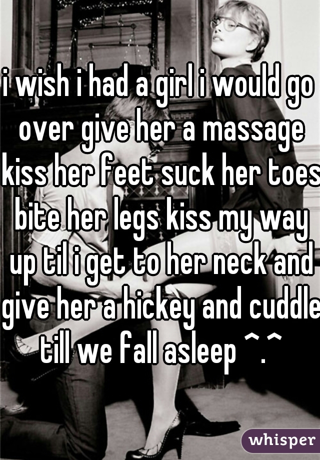 i wish i had a girl i would go over give her a massage kiss her feet suck her toes bite her legs kiss my way up til i get to her neck and give her a hickey and cuddle till we fall asleep ^.^