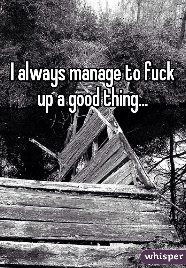 I always manage to fuck up a good thing...