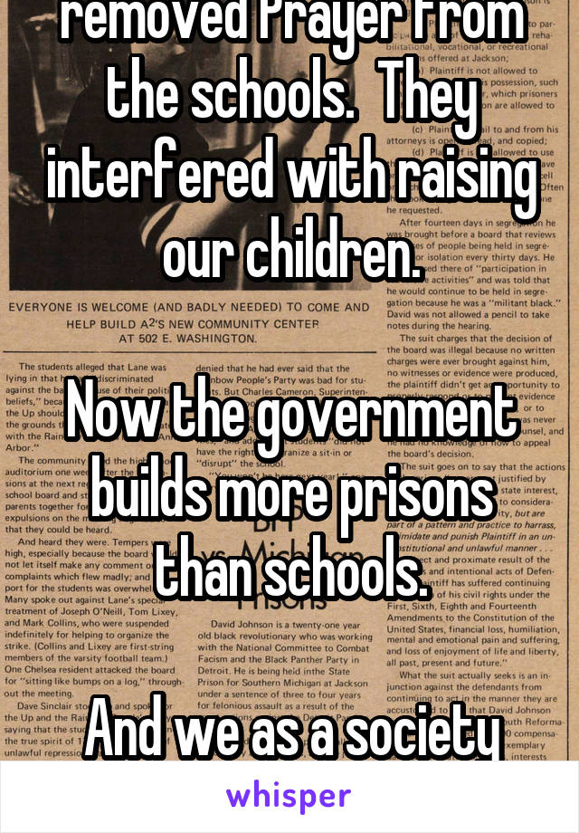 The government removed Prayer from the schools.  They interfered with raising our children.

Now the government builds more prisons than schools.

And we as a society wonder,  "What happened".