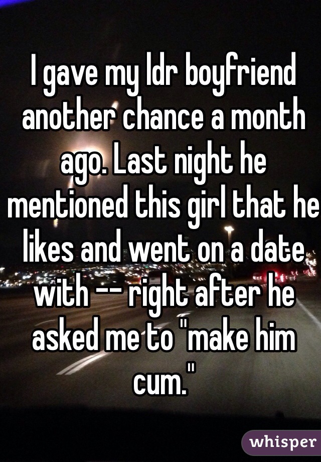I gave my ldr boyfriend another chance a month ago. Last night he mentioned this girl that he likes and went on a date with -- right after he asked me to "make him cum."