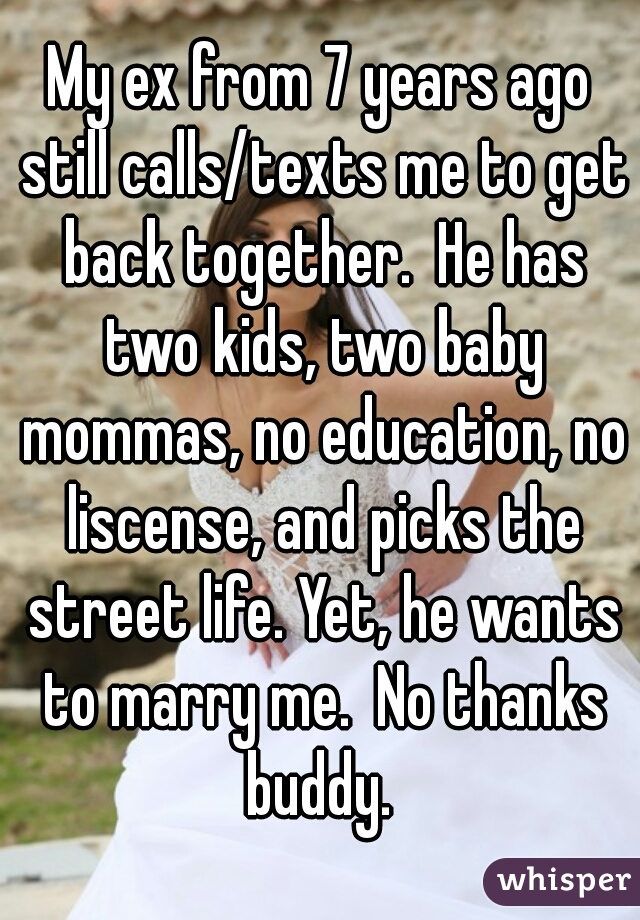 My ex from 7 years ago still calls/texts me to get back together.  He has two kids, two baby mommas, no education, no liscense, and picks the street life. Yet, he wants to marry me.  No thanks buddy. 