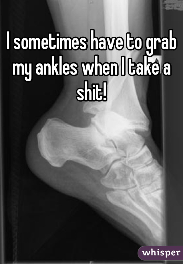I sometimes have to grab my ankles when I take a shit!