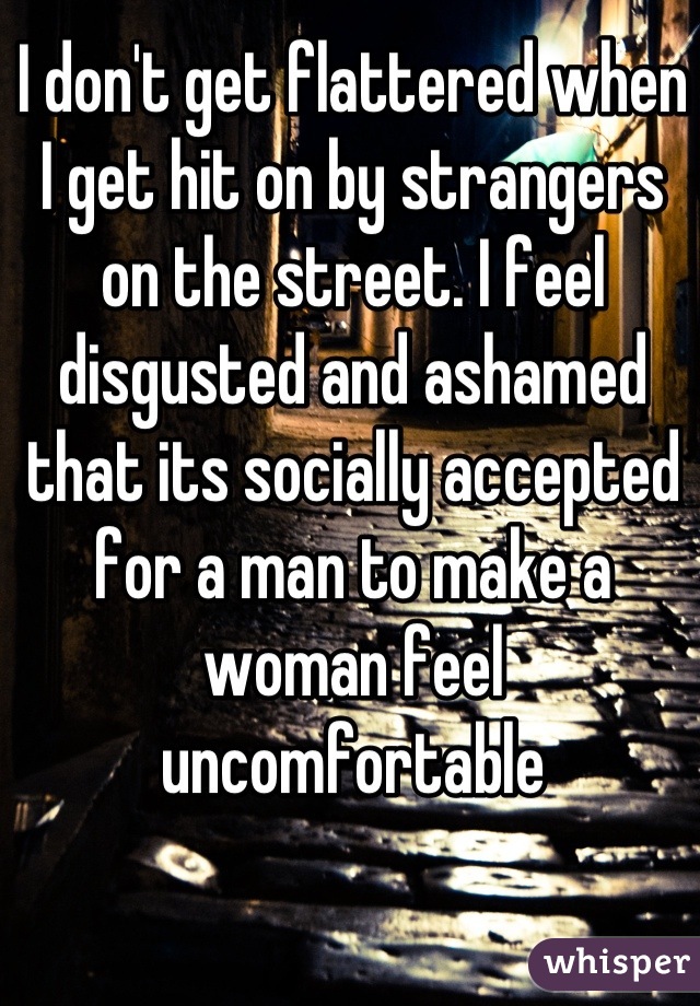 I don't get flattered when I get hit on by strangers on the street. I feel disgusted and ashamed that its socially accepted for a man to make a woman feel uncomfortable