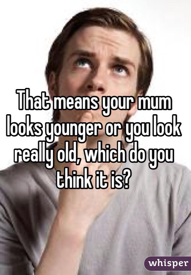 That means your mum looks younger or you look really old, which do you think it is?