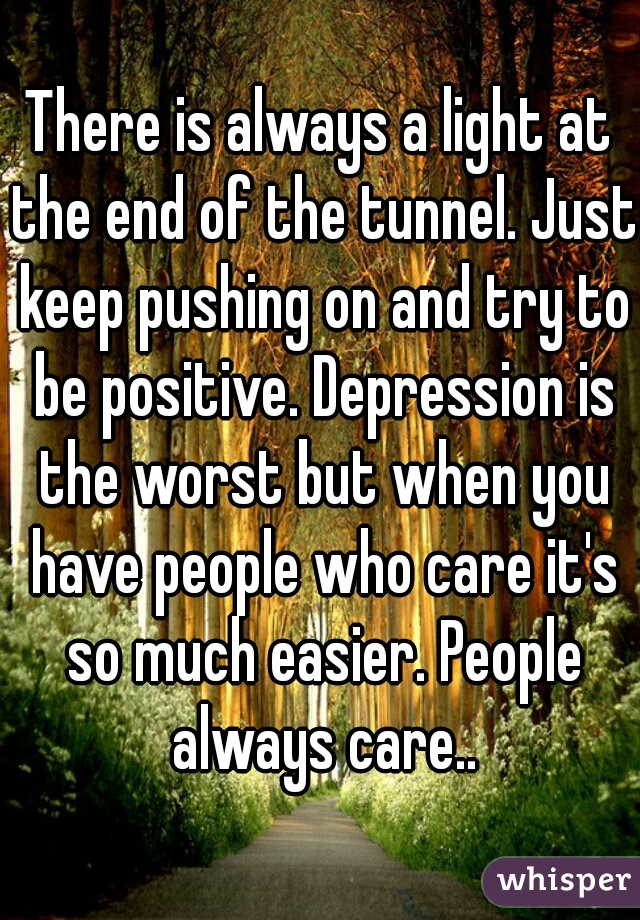 There is always a light at the end of the tunnel. Just keep pushing on and try to be positive. Depression is the worst but when you have people who care it's so much easier. People always care..