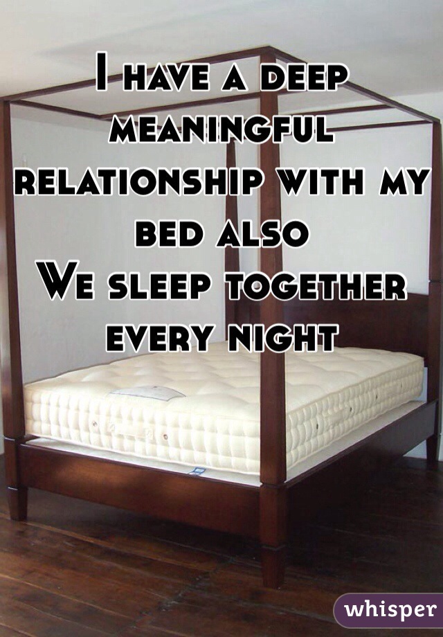 I have a deep meaningful relationship with my bed also 
We sleep together every night 