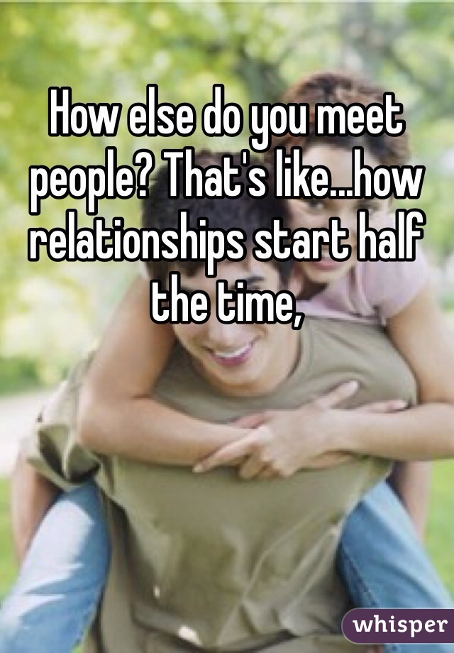 How else do you meet people? That's like...how relationships start half the time,