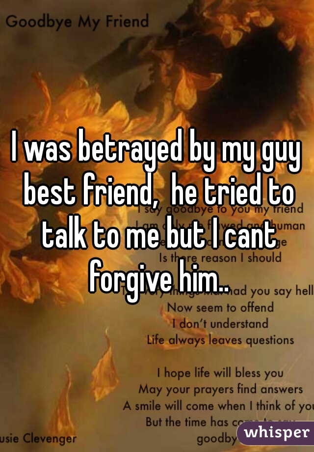 I was betrayed by my guy best friend,  he tried to talk to me but I cant forgive him..