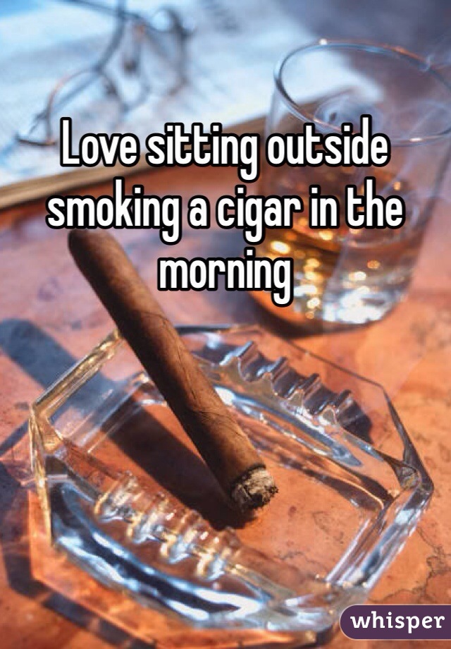 Love sitting outside smoking a cigar in the morning 