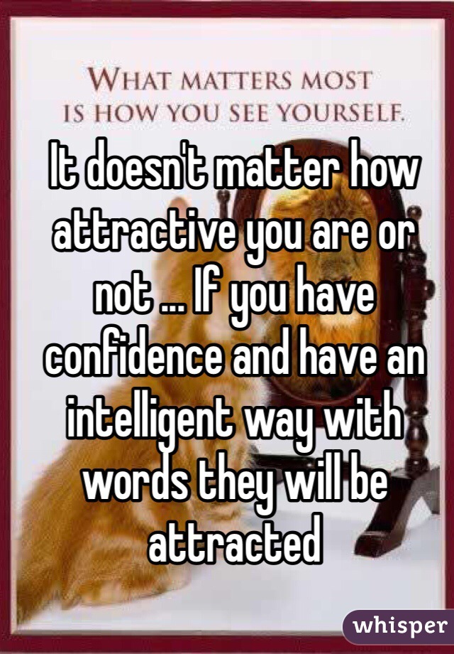 It doesn't matter how attractive you are or not ... If you have confidence and have an intelligent way with words they will be attracted  