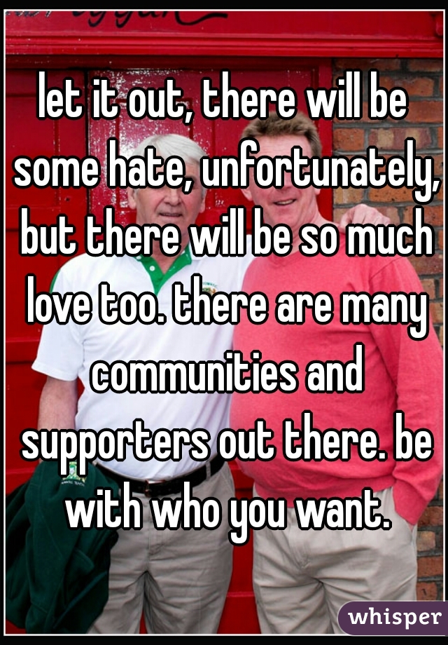 let it out, there will be some hate, unfortunately, but there will be so much love too. there are many communities and supporters out there. be with who you want.