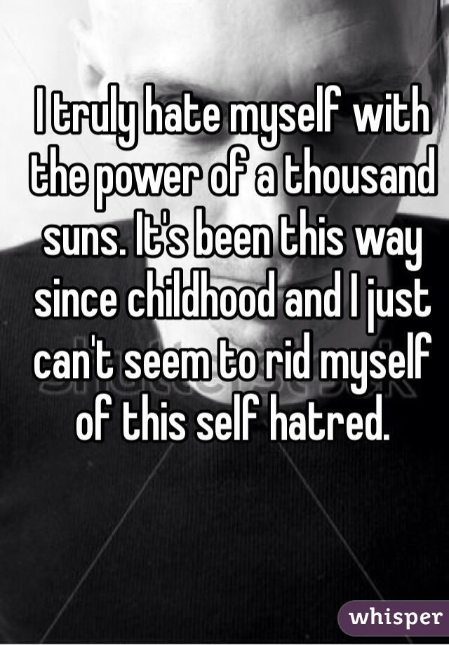 I truly hate myself with the power of a thousand suns. It's been this way since childhood and I just can't seem to rid myself of this self hatred. 